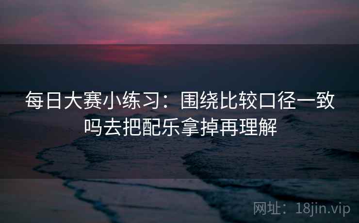 每日大赛小练习:围绕比较口径一致吗去把配乐拿掉再理解 每日大赛小练习:围绕比较口径一致吗去把配乐拿掉再理解