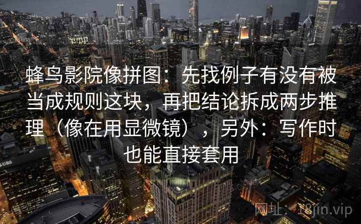 蜂鸟影院像拼图:先找例子有没有被当成规则这块,再把结论拆成两步推理(像在用显微镜),另外:写作时也能直接套用 蜂鸟影院像拼图:先找例子有没有被当成规则这块,再把结论拆成两步推理(像在用显微镜),另外:写作时也能直接套用