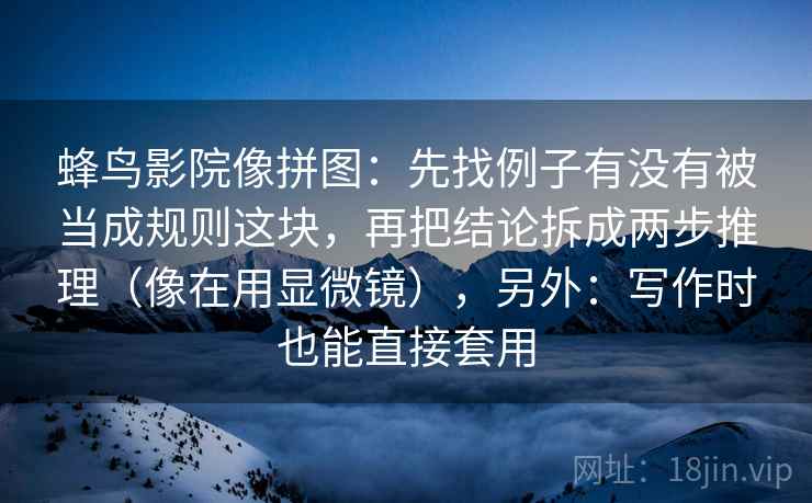 蜂鸟影院像拼图:先找例子有没有被当成规则这块,再把结论拆成两步推理(像在用显微镜),另外:写作时也能直接套用 蜂鸟影院像拼图:先找例子有没有被当成规则这块,再把结论拆成两步推理(像在用显微镜),另外:写作时也能直接套用