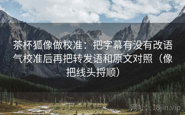 茶杯狐像做校准：把字幕有没有改语气校准后再把转发语和原文对照（像把线头捋顺）